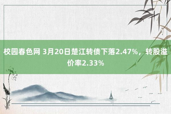 校园春色网 3月20日楚江转债下落2.47%，转股溢价率2.33%