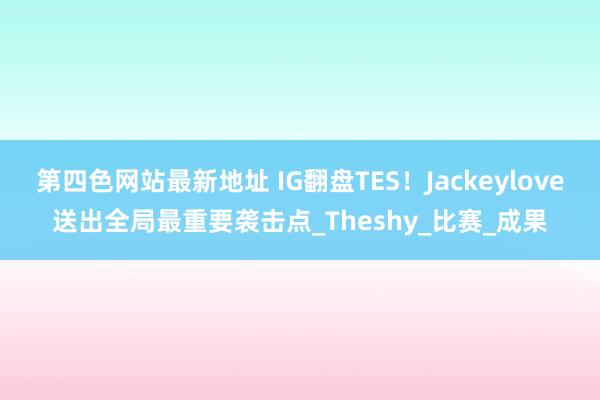 第四色网站最新地址 IG翻盘TES！Jackeylove送出全局最重要袭击点_Theshy_比赛_成果