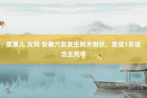 浆果儿 女同 安徽六安发生树木倒伏，变成1东说念主死字