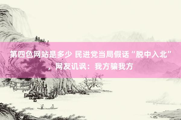 第四色网站是多少 民进党当局假话“脱中入北”，网友讥讽：我方骗我方