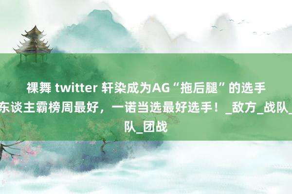 裸舞 twitter 轩染成为AG“拖后腿”的选手，四东谈主霸榜周最好，一诺当选最好选手！_敌方_战队_团战