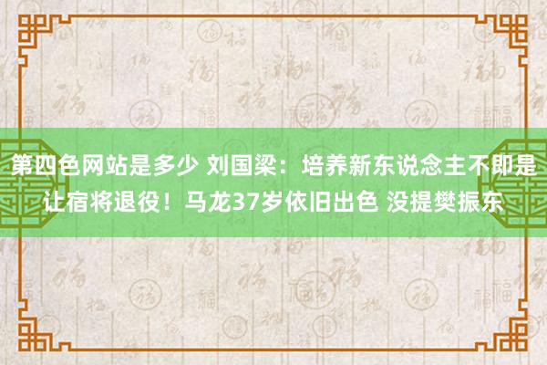 第四色网站是多少 刘国梁：培养新东说念主不即是让宿将退役！马龙37岁依旧出色 没提樊振东