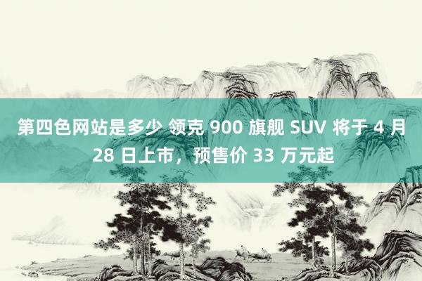第四色网站是多少 领克 900 旗舰 SUV 将于 4 月 28 日上市，预售价 33 万元起