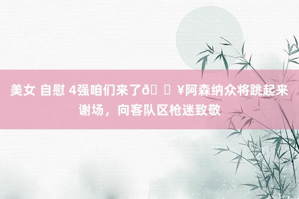 美女 自慰 4强咱们来了🔥阿森纳众将跳起来谢场，向客队区枪迷致敬