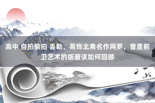 高中 自拍偷拍 丢勒、葛饰北斋名作网罗，曾是前卫艺术的版画该如何回顾