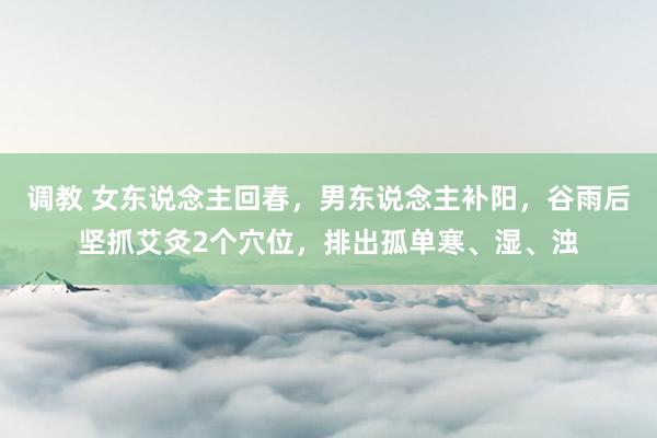 调教 女东说念主回春，男东说念主补阳，谷雨后坚抓艾灸2个穴位，排出孤单寒、湿、浊